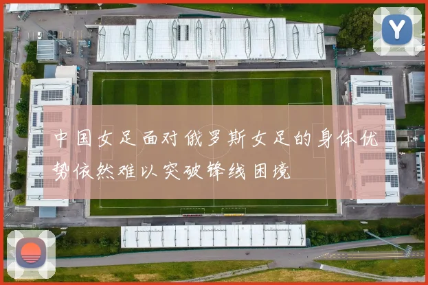 中国女足面对俄罗斯女足的身体优势依然难以突破锋线困境