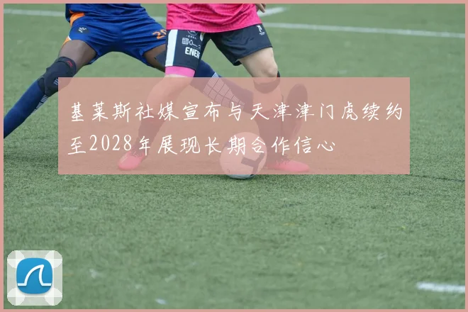 基莱斯社媒宣布与天津津门虎续约至2028年展现长期合作信心