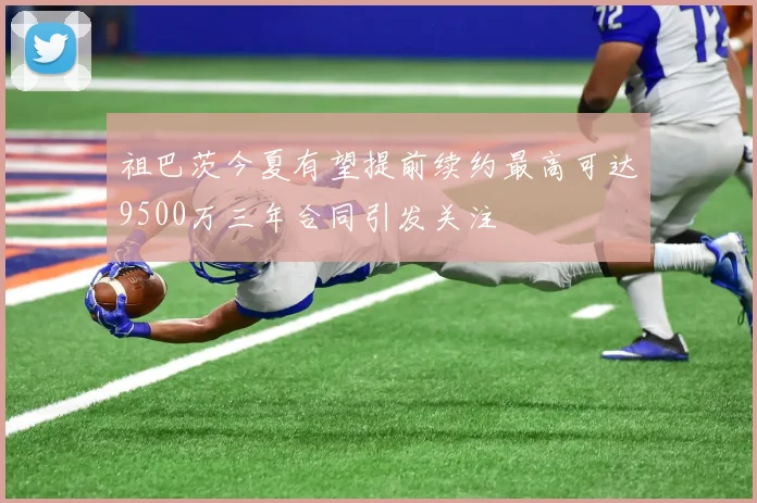 祖巴茨今夏有望提前续约最高可达9500万三年合同引发关注