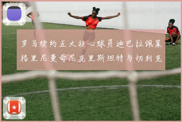 罗马续约五大核心球员迪巴拉佩莱格里尼曼奇尼克里斯坦特与切利克共创未来