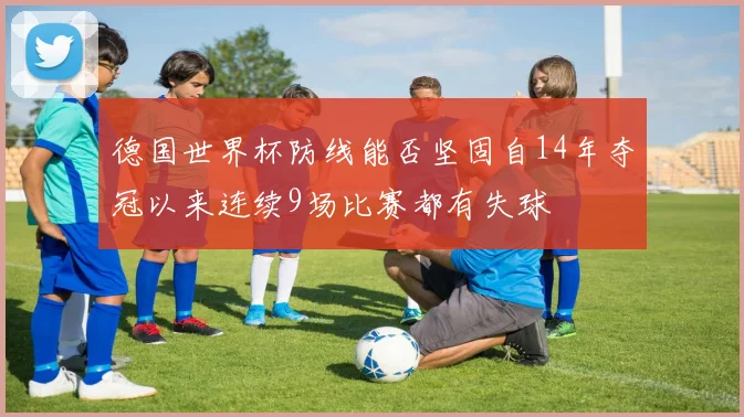 德国世界杯防线能否坚固自14年夺冠以来连续9场比赛都有失球