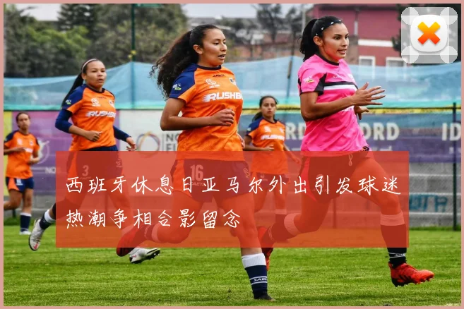 西班牙休息日亚马尔外出引发球迷热潮争相合影留念