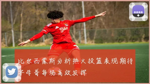 比尔西蒙斯分析热火投篮表现期待字母哥每场高效发挥