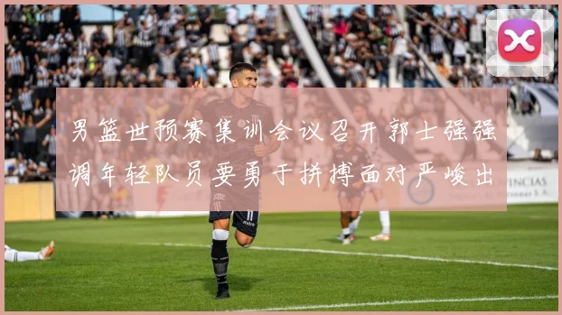 男篮世预赛集训会议召开郭士强强调年轻队员要勇于拼搏面对严峻出线形势