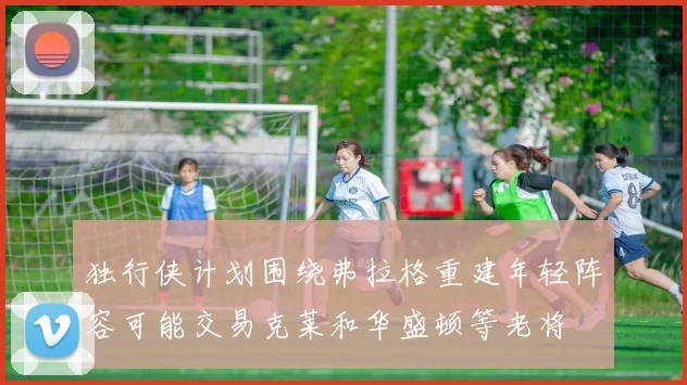 独行侠计划围绕弗拉格重建年轻阵容可能交易克莱和华盛顿等老将