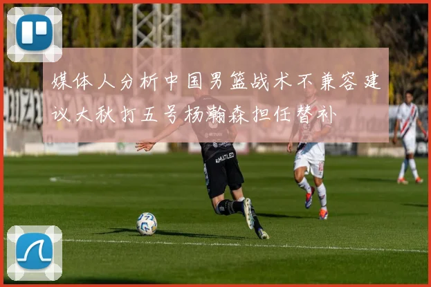 媒体人分析中国男篮战术不兼容建议大秋打五号杨瀚森担任替补