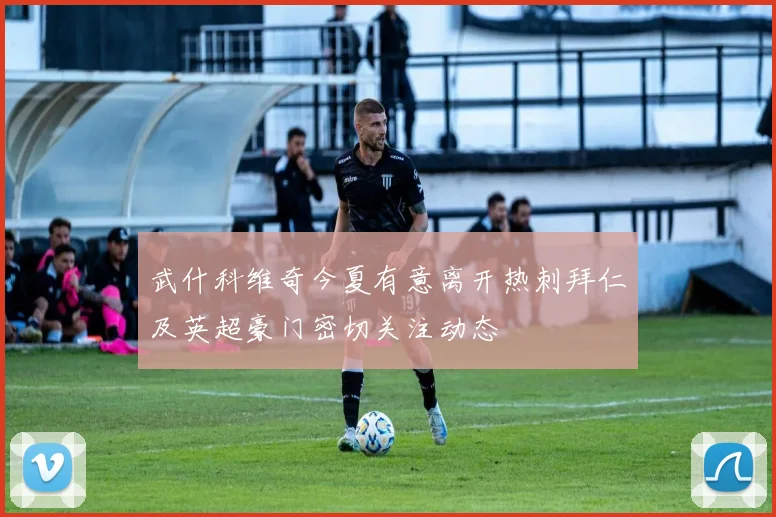 武什科维奇今夏有意离开热刺拜仁及英超豪门密切关注动态