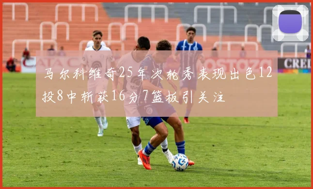 马尔科维奇25年次轮秀表现出色12投8中斩获16分7篮板引关注