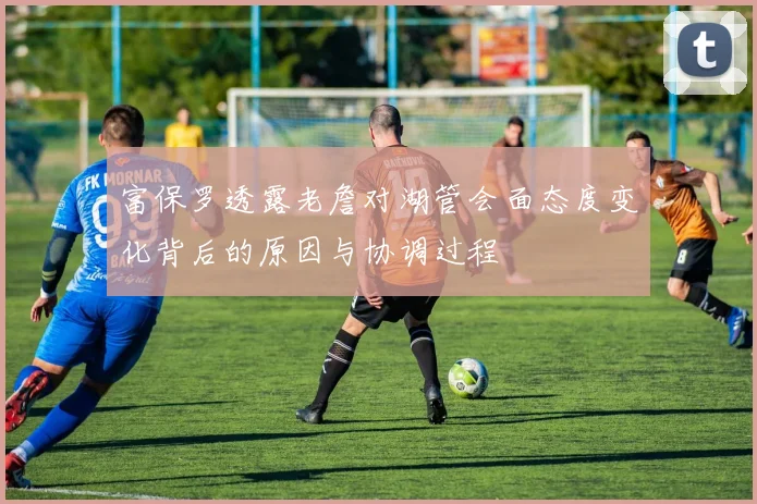 富保罗透露老詹对湖管会面态度变化背后的原因与协调过程