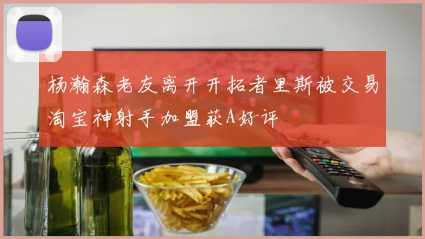 杨瀚森老友离开开拓者里斯被交易淘宝神射手加盟获A好评
