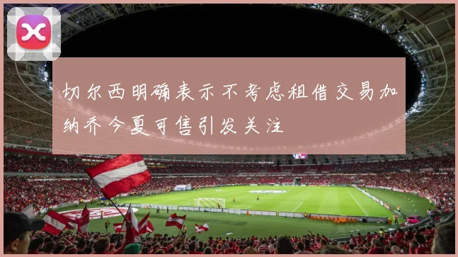 切尔西明确表示不考虑租借交易加纳乔今夏可售引发关注